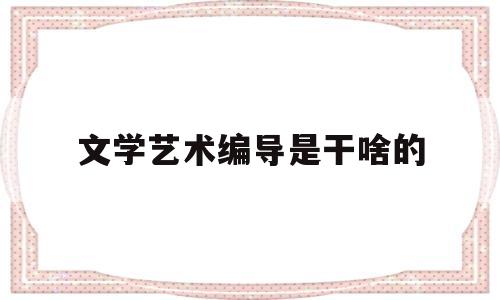 文学艺术编导是干啥的(文学艺术编导是干啥的啊)