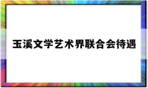 玉溪文学艺术界联合会待遇(太原市文学艺术界联合会待遇)