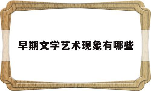 早期文学艺术现象有哪些(早期文学艺术现象与文学起源)