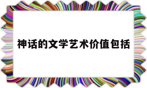 神话的文学艺术价值包括(神话的文学意义表现在哪些方面)