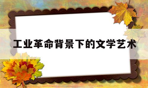 工业革命背景下的文学艺术(工业革命时期的文学是什么风格)