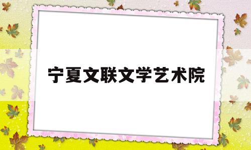 宁夏文联文学艺术院(宁夏文联文学艺术院地址)