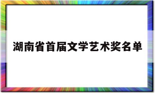 湖南省首届文学艺术奖名单(湖南省首届文学艺术奖名单公布)