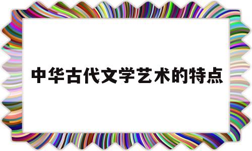 中华古代文学艺术的特点(中国古代文学与美术的发展)