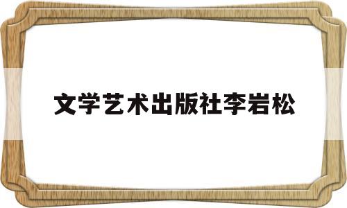 文学艺术出版社李岩松(文学艺术出版社李岩松简介)