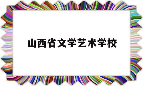 山西省文学艺术学校(山西省艺术学校分数线)