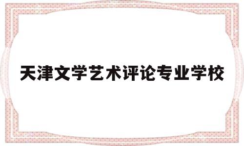 天津文学艺术评论专业学校(天津文学艺术评论专业学校有哪些)