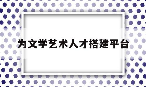 为文学艺术人才搭建平台(为文学艺术人才搭建平台的意义)