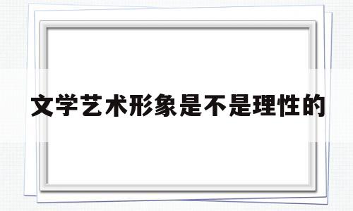 文学艺术形象是不是理性的(文学艺术形象是不是理性的形象)