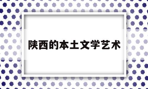 陕西的本土文学艺术(陕西文学在中国文学中的地位及贡献)