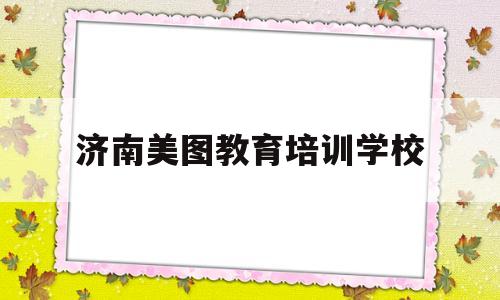 济南美图教育培训学校(济南益友教育培训学校怎么样)