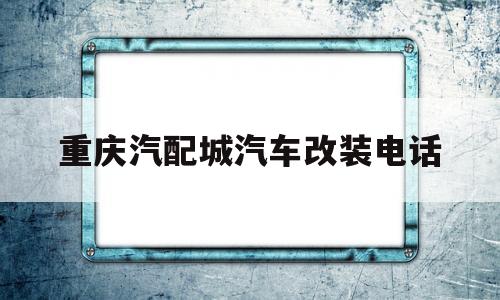 重庆汽配城汽车改装电话(重庆汽配城汽车改装电话地址)