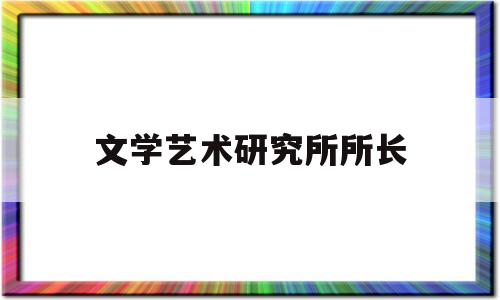 文学艺术研究所所长(文学艺术研究所所长什么级别)