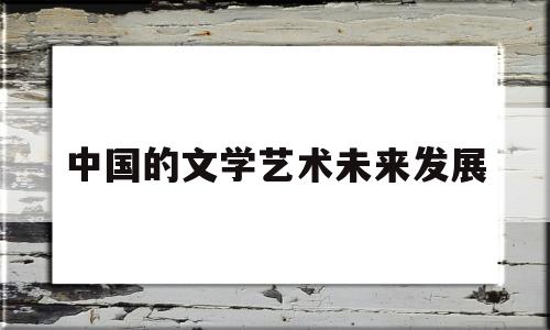 中国的文学艺术未来发展(当前的中国文学艺术有什么特性)