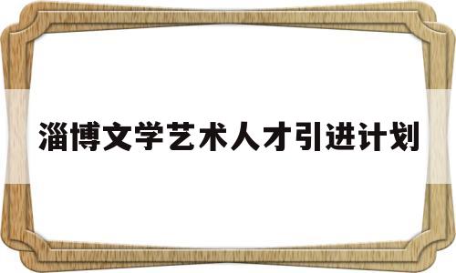 淄博文学艺术人才引进计划(淄博文学艺术人才引进计划公示)