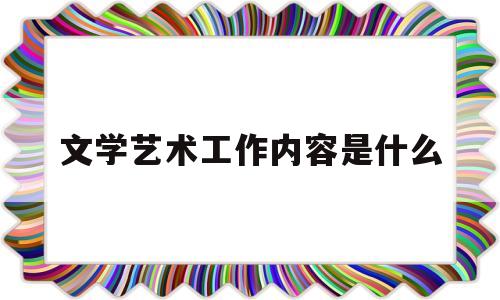 文学艺术工作内容是什么(文学艺术工作人员的工作内容)