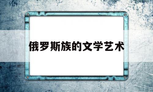 俄罗斯族的文学艺术(谈谈俄罗斯的文学艺术)