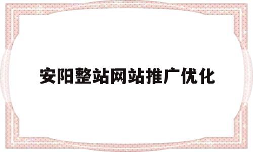 安阳整站网站推广优化(安阳百度整站优化服务)