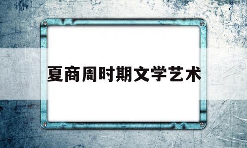 夏商周时期文学艺术(夏商周文化艺术的主要特色)