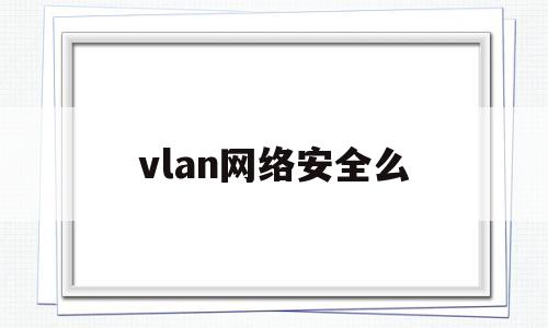 vlan网络安全么(vlan在网络中所起的作用)