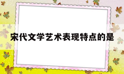 宋代文学艺术表现特点的是(宋代文学艺术发展的表现)