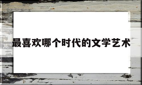 最喜欢哪个时代的文学艺术(最喜欢哪个时代的文学艺术形式)