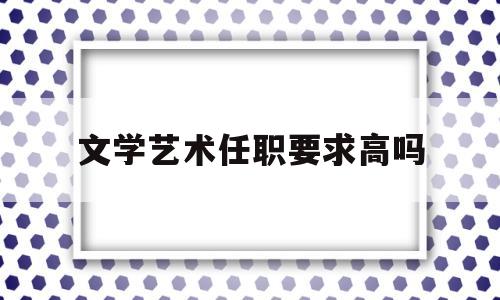 关于文学艺术任职要求高吗的信息