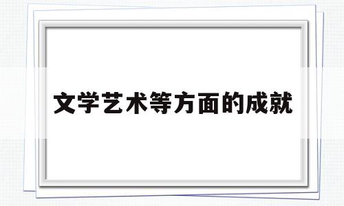 文学艺术等方面的成就(文学艺术方面创造了突出成就的中国古代帝王有)