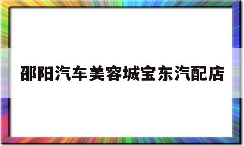 邵阳汽车美容城宝东汽配店(邵阳汽车美容城宝东汽配店在哪里)