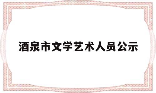 酒泉市文学艺术人员公示(酒泉市文学艺术人员公示公告)