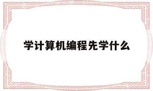 学计算机编程先学什么(学计算机编程先学什么专业)