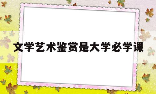 文学艺术鉴赏是大学必学课(文学艺术鉴赏是大学必学课吗)