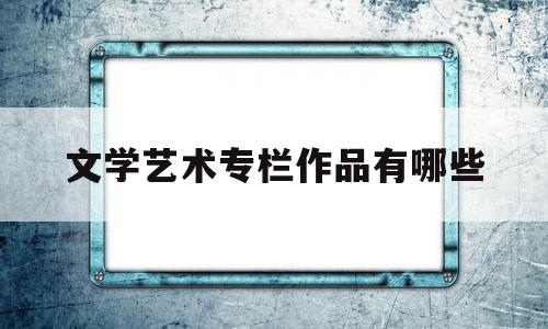 文学艺术专栏作品有哪些(文学艺术专栏作品有哪些种类)