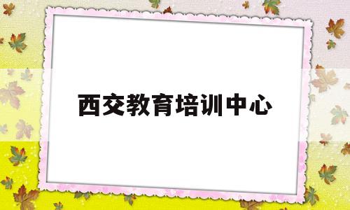 西交教育培训中心(西交教育培训中心国际班怎么样)