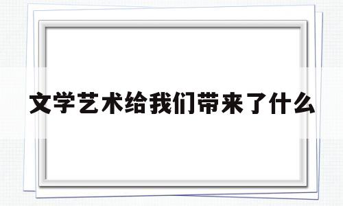 文学艺术给我们带来了什么(文学艺术给我们带来什么样的影响)