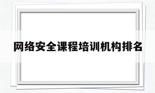 网络安全课程培训机构排名(国内最强的网络安全培训机构)