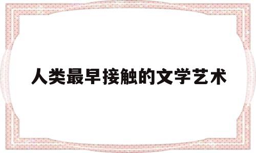 人类最早接触的文学艺术(人类最早接触的文学艺术是什么)