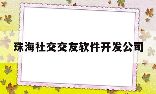 珠海社交交友软件开发公司的简单介绍