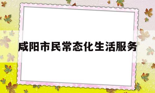 咸阳市民常态化生活服务(咸阳市民常态化生活服务中心)