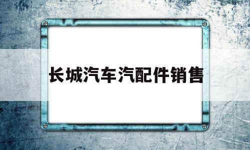 长城汽车汽配件销售(长城汽车汽配件销售电话)