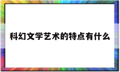 科幻文学艺术的特点有什么(科幻文学艺术的特点有什么作用)