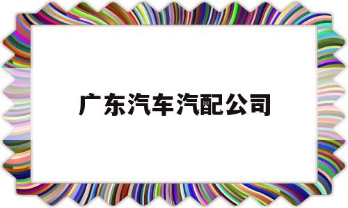 广东汽车汽配公司(广东汽车汽配公司招聘)