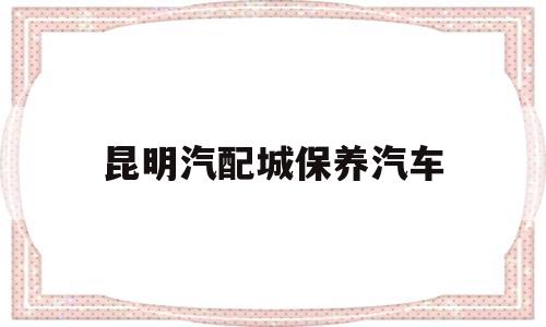 昆明汽配城保养汽车(汽配城保养一次多少钱)