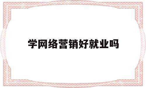 学网络营销好就业吗(学网络营销毕业后的就业方向?)