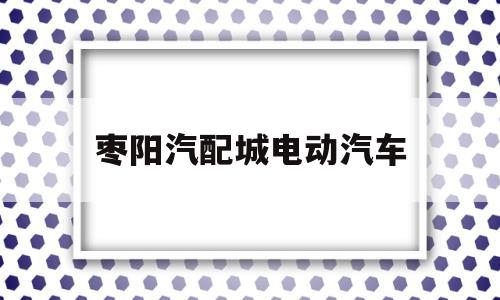 枣阳汽配城电动汽车(枣阳汽配城电动汽车电话)