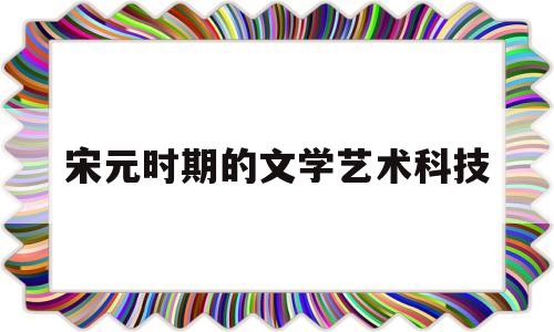 宋元时期的文学艺术科技(宋元时期的文学艺术有哪些)