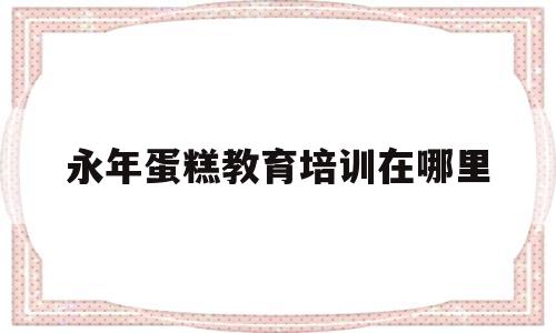 关于永年蛋糕教育培训在哪里的信息