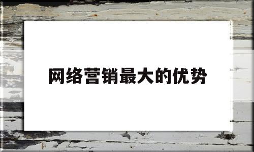 网络营销最大的优势(网络营销最大的优势在于及时)