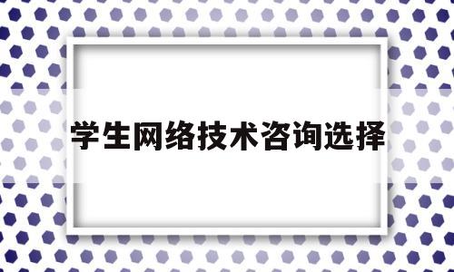 学生网络技术咨询选择(为什么选择网络技术专业)