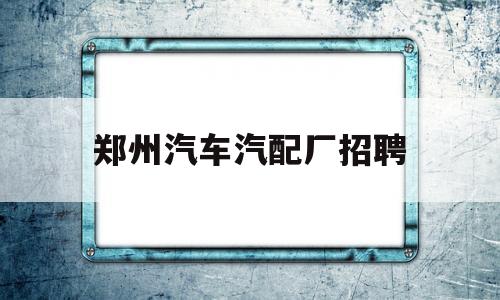 郑州汽车汽配厂招聘(郑州汽车配件厂招聘)